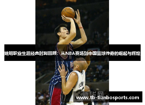 姚明职业生涯经典时刻回顾：从NBA赛场到中国篮球传奇的崛起与辉煌